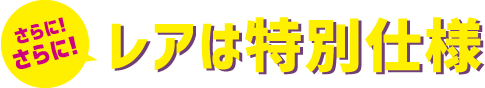 さらに！さらに！レアは特別仕様